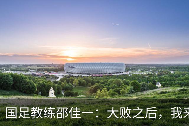 国足教练邵佳一：大败之后，我来扛锅，队员们没问题！